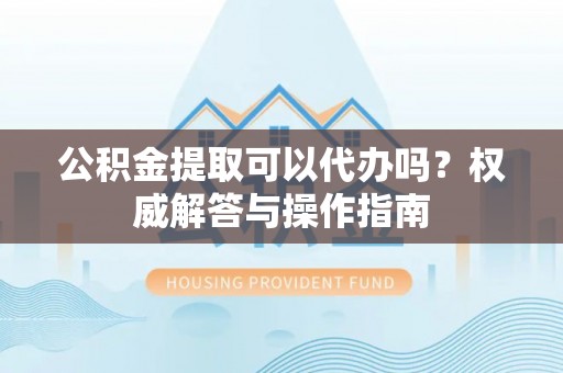 红寺堡公积金提取可以代办吗？权威解答与操作指南